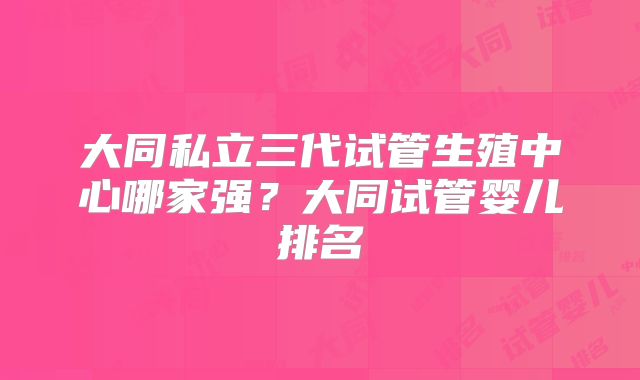 大同私立三代试管生殖中心哪家强？大同试管婴儿排名