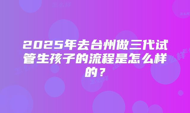 2025年去台州做三代试管生孩子的流程是怎么样的？