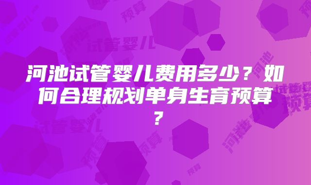河池试管婴儿费用多少？如何合理规划单身生育预算？
