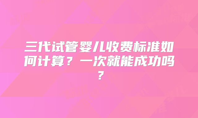 三代试管婴儿收费标准如何计算？一次就能成功吗？