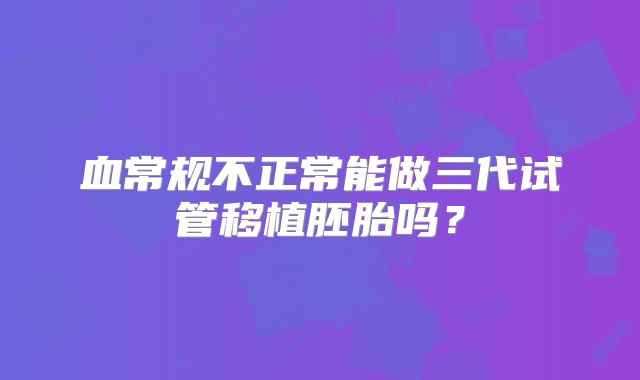 血常规不正常能做三代试管移植胚胎吗？