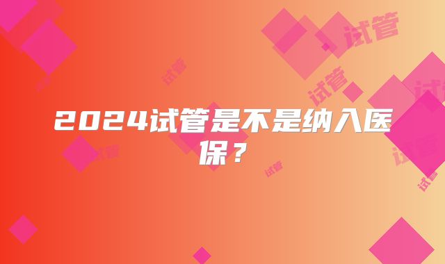 2024试管是不是纳入医保?