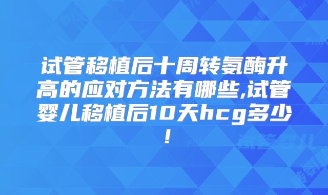 试管移植后十周转氨酶升高的应对方法有哪些,试管婴儿移植后10天hcg多少！