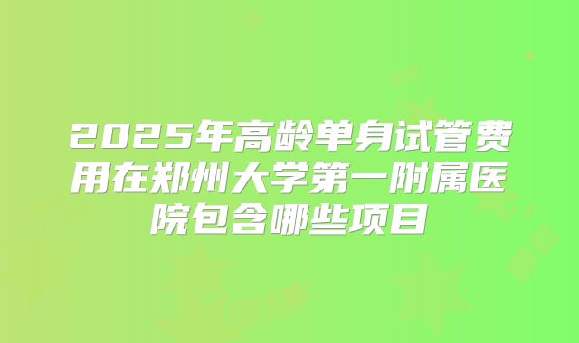 2025年高龄单身试管费用在郑州大学第一附属医院包含哪些项目
