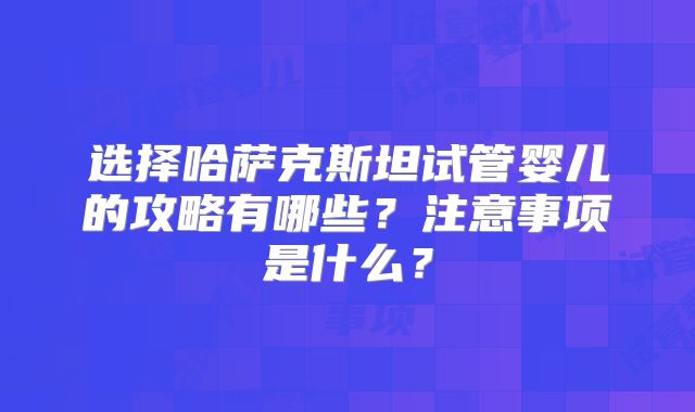选择哈萨克斯坦试管婴儿的攻略有哪些？注意事项是什么？