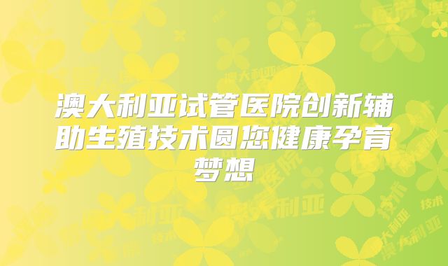 澳大利亚试管医院创新辅助生殖技术圆您健康孕育梦想