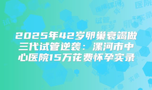 2025年42岁卵巢衰竭做三代试管逆袭：漯河市中心医院15万花费怀孕实录