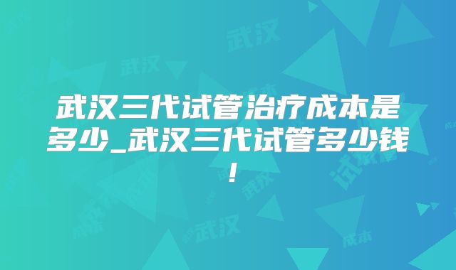 武汉三代试管治疗成本是多少_武汉三代试管多少钱!
