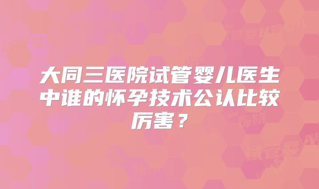 大同三医院试管婴儿医生中谁的怀孕技术公认比较厉害？