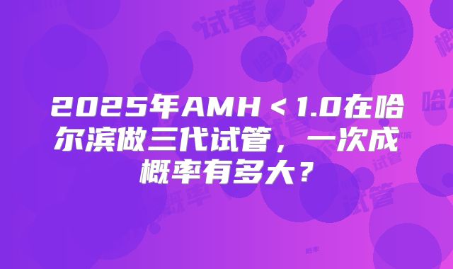 2025年AMH＜1.0在哈尔滨做三代试管，一次成概率有多大？