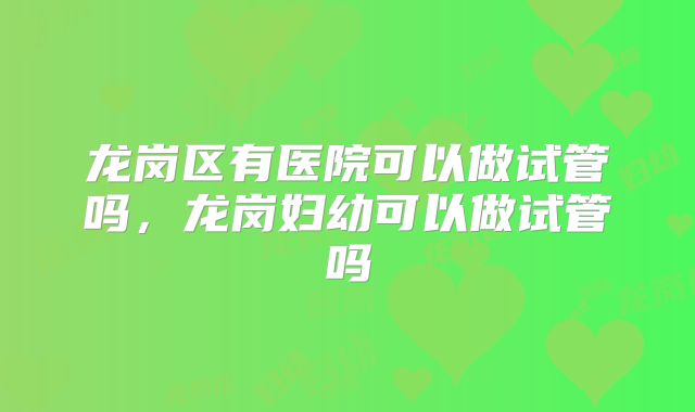 龙岗区有医院可以做试管吗,龙岗妇幼可以做试管吗