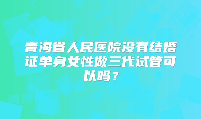 青海省人民医院没有结婚证单身女性做三代试管可以吗？