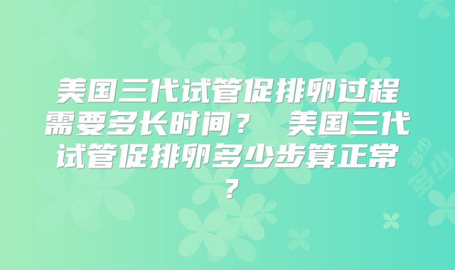 美国三代试管促排卵过程需要多长时间? 美国三代试管促排卵多少步算正常?