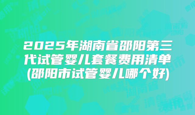 2025年湖南省邵阳第三代试管婴儿套餐费用清单(邵阳市试管婴儿哪个好)