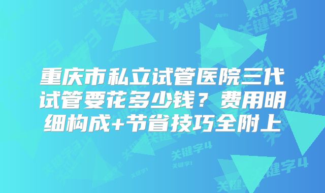 重庆市私立试管医院三代试管要花多少钱?费用明细构成+节省技巧全附上