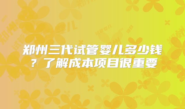 郑州三代试管婴儿多少钱？了解成本项目很重要