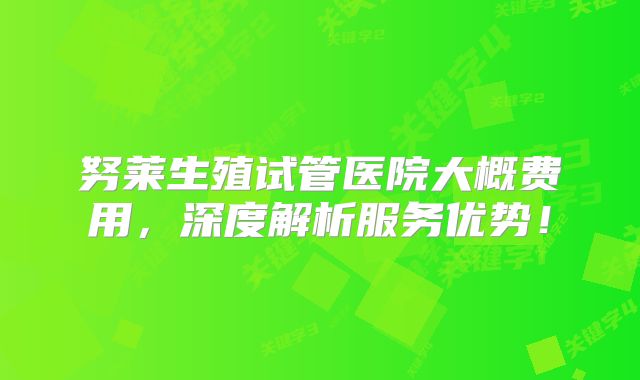 努莱生殖试管医院大概费用，深度解析服务优势！