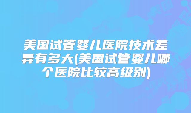 美国试管婴儿医院技术差异有多大(美国试管婴儿哪个医院比较高级别)