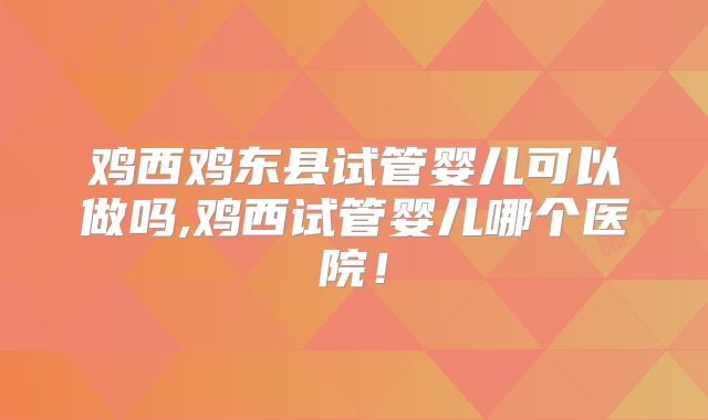 鸡西鸡东县试管婴儿可以做吗,鸡西试管婴儿哪个医院！