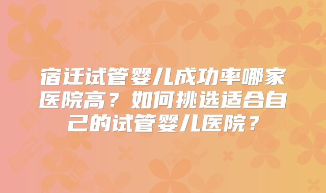 宿迁试管婴儿成功率哪家医院高？如何挑选适合自己的试管婴儿医院？