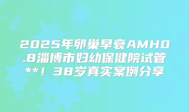 2025年卵巢早衰AMH0.8淄博市妇幼保健院试管**！38岁真实案例分享