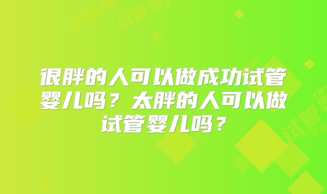 很胖的人可以做成功试管婴儿吗？太胖的人可以做试管婴儿吗？