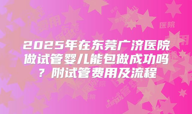 2025年在东莞广济医院做试管婴儿能包做成功吗？附试管费用及流程