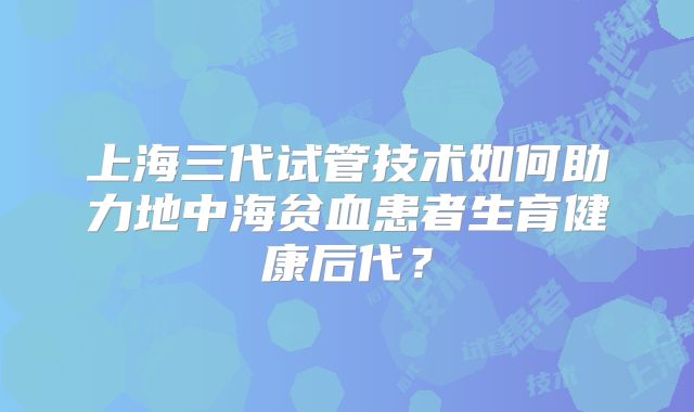 上海三代试管技术如何助力地中海贫血患者生育健康后代？