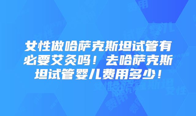 女性做哈萨克斯坦试管有必要艾灸吗！去哈萨克斯坦试管婴儿费用多少！