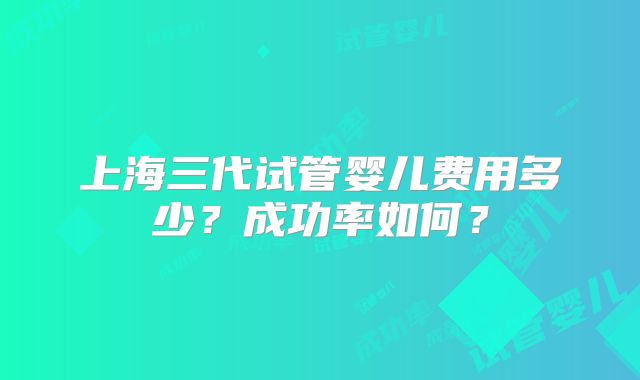 上海三代试管婴儿费用多少？成功率如何？