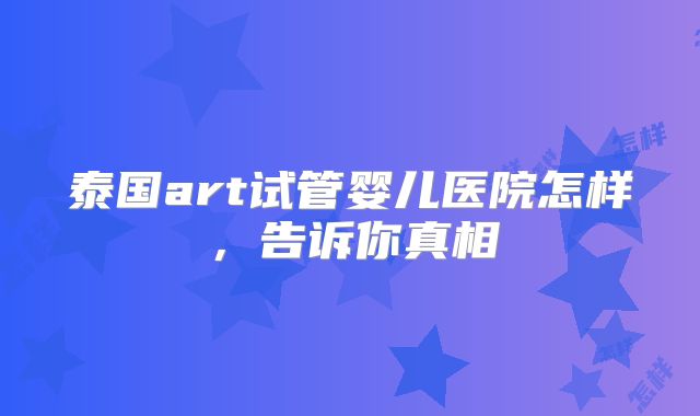 泰国art试管婴儿医院怎样，告诉你真相