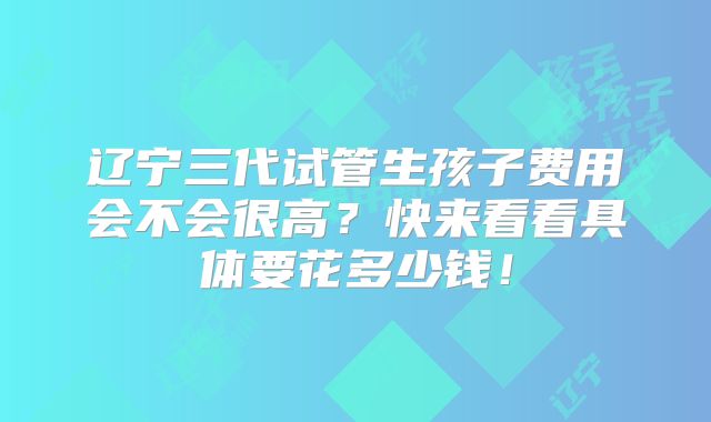 辽宁三代试管生孩子费用会不会很高？快来看看具体要花多少钱！