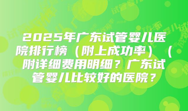 2025年广东试管婴儿医院排行榜（附上成功率）（附详细费用明细？广东试管婴儿比较好的医院？