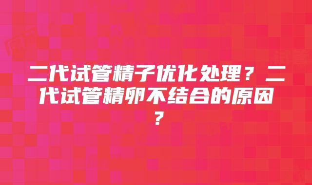 二代试管精子优化处理?二代试管精卵不结合的原因?