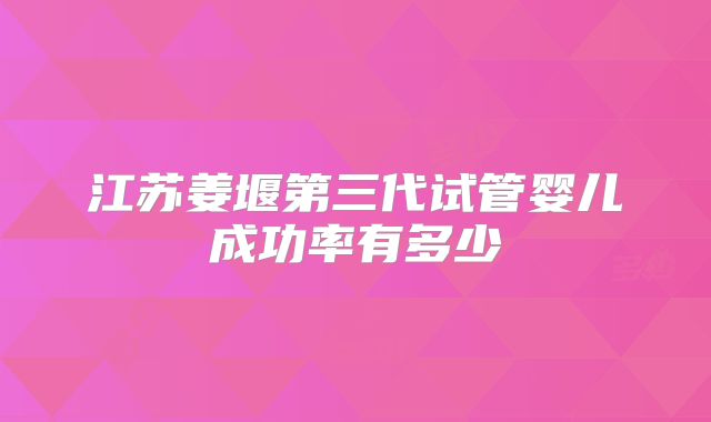 江苏姜堰第三代试管婴儿成功率有多少