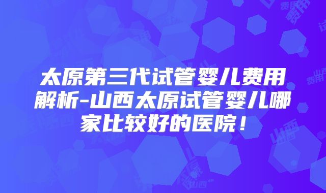 太原第三代试管婴儿费用解析-山西太原试管婴儿哪家比较好的医院！