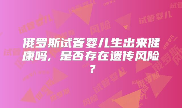俄罗斯试管婴儿生出来健康吗, 是否存在遗传风险？