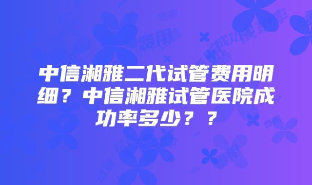 中信湘雅二代试管费用明细？中信湘雅试管医院成功率多少？？