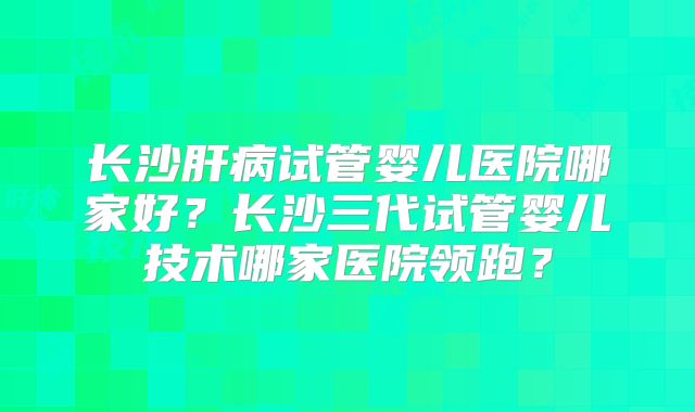 长沙肝病试管婴儿医院哪家好？长沙三代试管婴儿技术哪家医院领跑？