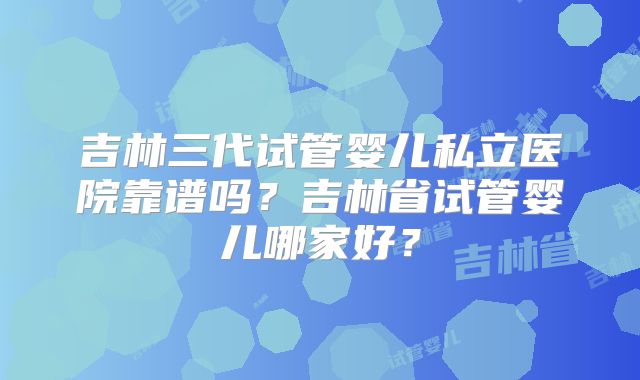 吉林三代试管婴儿私立医院靠谱吗？吉林省试管婴儿哪家好？
