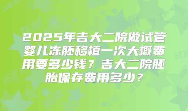 2025年吉大二院做试管婴儿冻胚移植一次大概费用要多少钱？吉大二院胚胎保存费用多少？