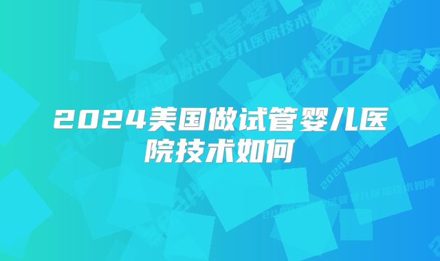2024美国做试管婴儿医院技术如何