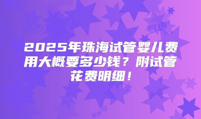 2025年珠海试管婴儿费用大概要多少钱?附试管花费明细!