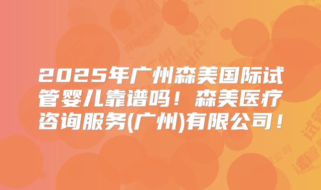 2025年广州森美国际试管婴儿靠谱吗！森美医疗咨询服务(广州)有限公司！