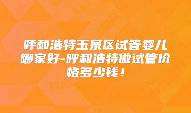 呼和浩特玉泉区试管婴儿哪家好-呼和浩特做试管价格多少钱!