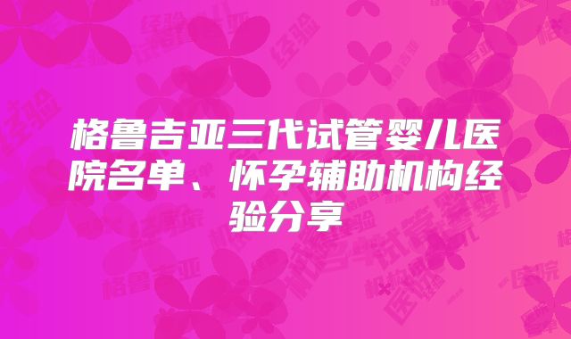 格鲁吉亚三代试管婴儿医院名单、怀孕辅助机构经验分享