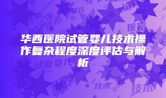 华西医院试管婴儿技术操作复杂程度深度评估与解析