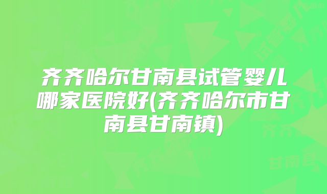 齐齐哈尔甘南县试管婴儿哪家医院好(齐齐哈尔市甘南县甘南镇)