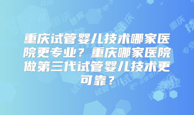 重庆试管婴儿技术哪家医院更专业？重庆哪家医院做第三代试管婴儿技术更可靠？