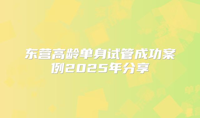 东营高龄单身试管成功案例2025年分享